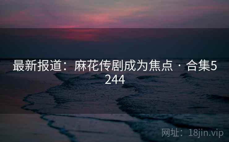 最新报道：麻花传剧成为焦点 · 合集5244