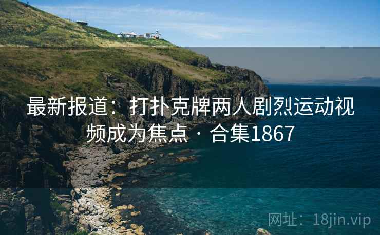 最新报道：打扑克牌两人剧烈运动视频成为焦点 · 合集1867